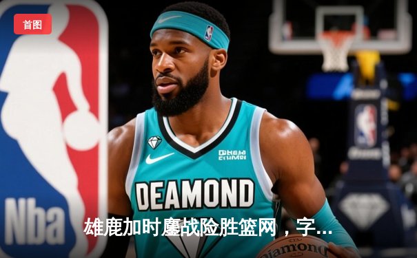 雄鹿加时鏖战险胜篮网，字母哥44分主宰赛场