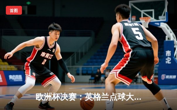 欧洲杯决赛：英格兰点球大战险胜法国，凯恩梅开二度锁定历史性胜利